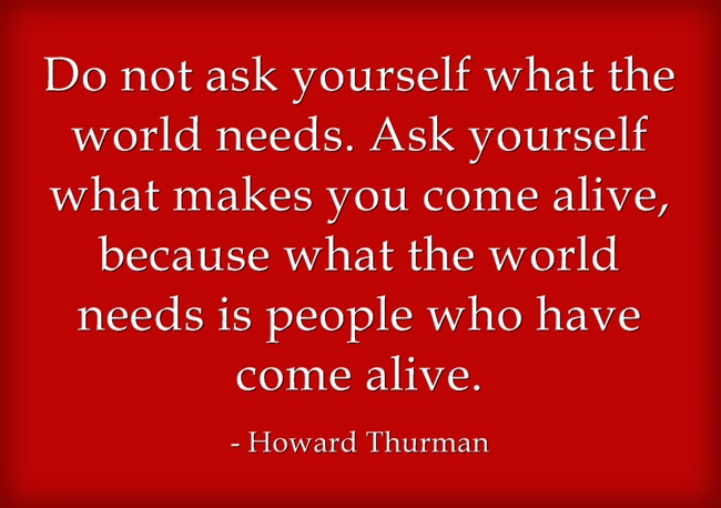 Do not ask yourself what the world needs, ask yourself what makes you come alive.